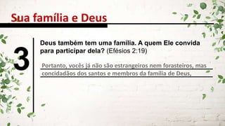 Sua família e Deus
3
Deus também tem uma família. A quem Ele convida
para participar dela? (Efésios 2:19)
Portanto, vocês já não são estrangeiros nem forasteiros, mas
concidadãos dos santos e membros da família de Deus,
 