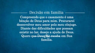 Compreendo que o casamento é uma
bênção de Deus para mim. Procurarei
desenvolver meu amor pelo meu cônjuge.
Diante das dificuldades que possam
existir no lar, desejo a ajuda de Deus.
Quero que Deus me receba em Sua
família.
 