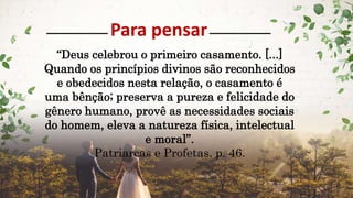 Para pensar
“Deus celebrou o primeiro casamento. [...]
Quando os princípios divinos são reconhecidos
e obedecidos nesta relação, o casamento é
uma bênção; preserva a pureza e felicidade do
gênero humano, provê as necessidades sociais
do homem, eleva a natureza física, intelectual
e moral”.
Patriarcas e Profetas, p. 46.
 