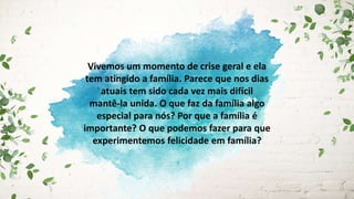 Vivemos um momento de crise geral e ela
tem atingido a família. Parece que nos dias
atuais tem sido cada vez mais difícil
mantê-la unida. O que faz da família algo
especial para nós? Por que a família é
importante? O que podemos fazer para que
experimentemos felicidade em família?
 