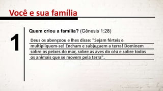 Deus os abençoou e lhes disse: "Sejam férteis e
multipliquem-se! Encham e subjuguem a terra! Dominem
sobre os peixes do mar, sobre as aves do céu e sobre todos
os animais que se movem pela terra".
Você e sua família
1
Quem criou a família? (Gênesis 1:28)
 