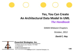 Yes, You Can Create
          An Architectural Data Model In UML
                                                                     The Handbook
                                                       DAMA Midwest Chapters
                                                                       October, 2012
                                                                        David C. Hay

Essential Strategies, Inc.
13 Hilshire Grove Lane, Houston, TX 77055
(713) 464-8316
dch@essentialstrategies.com
                                                                                          1
www.essentialstrategies.com
                      Copyright © 2011, Essential Strategies, Inc.
                                                                                       1/99
 
