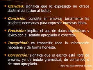 Claridad:   significa que lo expresado no ofrece duda ni confusión al lector. Concisión:   consiste en emplear justamente las palabras necesarias para expresar nuestras ideas. Precisión:   implica el uso   de datos específicos y léxico con el sentido apropiado o concreto. Integridad:   es transmitir toda la información necesaria y de forma honesta. Corrección:   significa que el escrito está libre de errores, ya de índole gramatical, de contenido o de tono apropiado. Profa. Ada Hilda Martínez de Alicea 