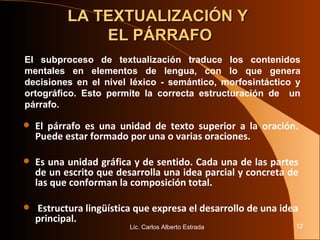 LA TEXTUALIZACIÓN Y  EL PÁRRAFO El párrafo es una unidad de texto superior a la oración. Puede estar formado por una o varias oraciones. Es una unidad gráfica y de sentido. Cada una de las partes de un escrito que desarrolla una idea parcial y concreta de las que conforman la composición total. Estructura lingüística que expresa el desarrollo de una idea principal.  Lic. Carlos Alberto Estrada El subproceso de textualización traduce los contenidos mentales en elementos de lengua, con lo que genera decisiones en el nivel léxico - semántico, morfosintáctico y ortográfico. Esto permite la correcta estructuración de  un párrafo. 