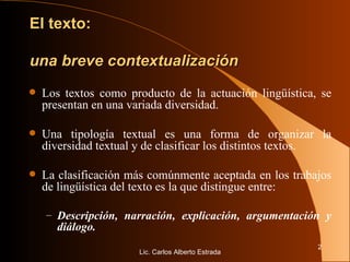 El texto:  una breve contextualización Los textos como producto de la actuación lingüística, se presentan en una variada diversidad.  Una tipología textual es una forma de organizar la diversidad textual y de clasificar los distintos textos. La clasificación más comúnmente aceptada en los trabajos de lingüística del texto es la que distingue entre: Descripción, narración, explicación, argumentación y diálogo. Lic. Carlos Alberto Estrada 