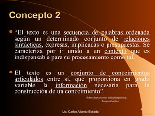 Concepto 2 “ El texto es una  secuencia de palabras ordenada  según un determinado conjunto de  relaciones sintácticas , expresas, implicadas o presupuestas. Se caracteriza por ir unido a un  contexto  que es indispensable para su procesamiento como tal.  El texto es un  conjunto de conocimientos articulados  entre sí, que proporciona en grado variable la  información  necesaria para la construcción de un conocimiento”.   Sobre el texto como unidad lingüística:  Joaquín Garrido Lic. Carlos Alberto Estrada 