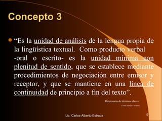 Concepto 3 “ Es la  unidad de análisis  de la lengua propia de la lingüística textual.  Como producto verbal  -oral o escrito- es la  unidad mínima con plenitud de sentido , que se establece mediante procedimientos de negociación entre emisor y receptor, y que se mantiene en una  línea de continuidad  de principio a fin del texto”. Diccionario de términos claves:  Centro Virtual Cervantes. Lic. Carlos Alberto Estrada 