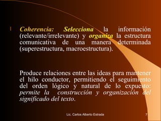 Coherencia:   Selecciona  la información (relevante/irrelevante) y  organiza  la estructura comunicativa de una manera determinada (superestructura, macroestructura).  Produce relaciones entre las ideas para mantener el hilo conductor, permitiendo el seguimiento del orden lógico y natural de lo expuesto:  permite la  construcción y organización del significado del texto .  Lic. Carlos Alberto Estrada 