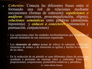 4. Cohesión:   Conecta las diferentes frases entre sí formando una red de relaciones mediante mecanismos (formas de cohesión):  repeticiones o anáforas  (sinonimia, pronominalización, elipsis),  relaciones semánticas  entre palabras (antonimia, hiponimia)  y  enlaces o conectores  (entonación y puntuación, conjunciones) Las conexiones entre las unidades morfosintácticas que componen el párrafo dotándole de una estructura organizada. Los  elementos de enlace  ponen de relieve la cohesión. Utilizando elementos de enlace y de transición se agiliza y facilita la expresión de las ideas. En la redacción de un párrafo se usan diferentes clases de nexos que ayudaran a presentar un mensaje claro y coherente. Estos son: preposiciones, conjunciones, pronombres relativos y adverbios. Lic. Carlos Alberto Estrada 