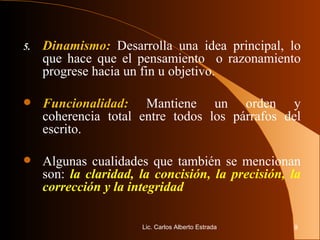5. Dinamismo:  Desarrolla una idea principal, lo que hace que el pensamiento  o razonamiento progrese hacia un fin u objetivo. Funcionalidad:  Mantiene un orden y coherencia total entre todos los párrafos del escrito. Algunas cualidades que también se mencionan son:  la claridad, la concisión, la precisión, la corrección y la integridad Lic. Carlos Alberto Estrada 