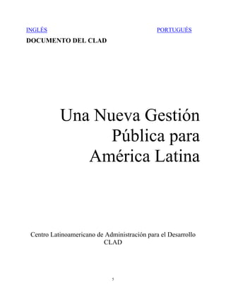 INGLÉS                                        PORTUGUÉS
DOCUMENTO DEL CLAD




           Una Nueva Gestión
                 Pública para
              América Latina



 Centro Latinoamericano de Administración para el Desarrollo
                          CLAD




                              5
 