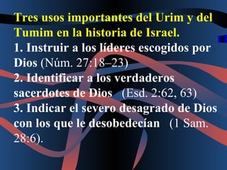 Tres usos importantes del Urim y del Tumim en la historia de Israel. 1. Instruir a los líderes escogidos por Dios  (Núm. 27:18–23) 2. Identificar a los verdaderos sacerdotes de Dios    (Esd. 2:62, 63) 3. Indicar el severo desagrado de Dios con los que le desobedecían    (1 Sam. 28:6). 