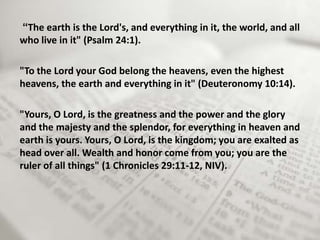“The earth is the Lord's, and everything in it, the world, and all
who live in it" (Psalm 24:1).

"To the Lord your God belong the heavens, even the highest
heavens, the earth and everything in it" (Deuteronomy 10:14).

"Yours, O Lord, is the greatness and the power and the glory
and the majesty and the splendor, for everything in heaven and
earth is yours. Yours, O Lord, is the kingdom; you are exalted as
head over all. Wealth and honor come from you; you are the
ruler of all things" (1 Chronicles 29:11-12, NIV).
 
