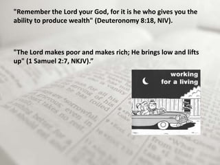 "Remember the Lord your God, for it is he who gives you the
ability to produce wealth" (Deuteronomy 8:18, NIV).



"The Lord makes poor and makes rich; He brings low and lifts
up" (1 Samuel 2:7, NKJV).”
 