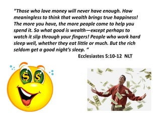 “Those who love money will never have enough. How
meaningless to think that wealth brings true happiness!
The more you have, the more people come to help you
spend it. So what good is wealth—except perhaps to
watch it slip through your fingers! People who work hard
sleep well, whether they eat little or much. But the rich
seldom get a good night’s sleep. “
                              Ecclesiastes 5:10-12 NLT
 