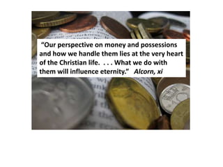 “Our perspective on money and possessions
and how we handle them lies at the very heart
of the Christian life. . . . What we do with
them will influence eternity.” Alcorn, xi
 