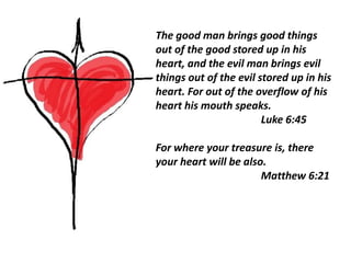 The good man brings good things
out of the good stored up in his
heart, and the evil man brings evil
things out of the evil stored up in his
heart. For out of the overflow of his
heart his mouth speaks.
                        Luke 6:45

For where your treasure is, there
your heart will be also.
                       Matthew 6:21
 