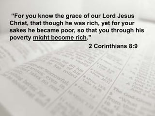 “For you know the grace of our Lord Jesus
Christ, that though he was rich, yet for your
sakes he became poor, so that you through his
poverty might become rich.”
                            2 Corinthians 8:9
 