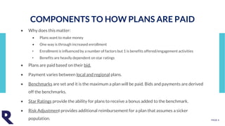 PAGE 4
• Why does this matter:
• Plans want to make money
• One way is through increased enrollment
• Enrollment is influenced by a number of factors but 1 is benefits offered/engagement activities
• Benefits are heavily dependent on star ratings
• Plans are paid based on their bid.
• Payment varies between local and regional plans.
• Benchmarks are set and it is the maximum a plan will be paid. Bids and payments are derived
off the benchmarks.
• Star Ratings provide the ability for plans to receive a bonus added to the benchmark.
• Risk Adjustment provides additional reimbursement for a plan that assumes a sicker
population.
COMPONENTS TO HOW PLANS ARE PAID
 