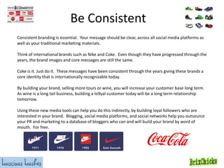 Be Consistent
Consistent branding is essential. Your message should be clear, across all social media platforms as
well as your traditional marketing materials.
Think of international brands such as Nike and Coke. Even though they have progressed through the
years, the brand images and core messages are still the same.
Coke is it. Just do it. These messages have been consistent through the years giving these brands a
core identity that is internationally recognizable today.
By building your brand, selling more tours or wine, you will increase your customer base long term.
As wine is a long tail business, building a lo9yal customer today will be a long term relationship
tomorrow.
Using these new media tools can help you do this indirectly, by building loyal followers who are
interested in your brand. Blogging, social media platforms, and social networks help you outsource
your PR and marketing to a database of bloggers who can and will build your brand by word of
mouth. For free.

 