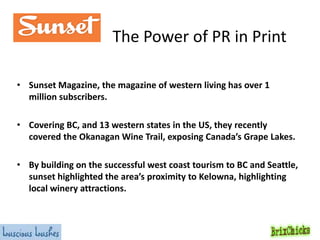 The Power of PR in Print
• Sunset Magazine, the magazine of western living has over 1
million subscribers.
• Covering BC, and 13 western states in the US, they recently
covered the Okanagan Wine Trail, exposing Canada’s Grape Lakes.
• By building on the successful west coast tourism to BC and Seattle,
sunset highlighted the area’s proximity to Kelowna, highlighting
local winery attractions.

 