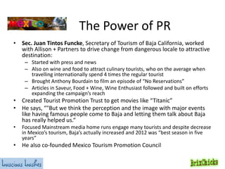 The Power of PR
• Sec. Juan Tintos Funcke, Secretary of Tourism of Baja California, worked
with Allison + Partners to drive change from dangerous locale to attractive
destination:
– Started with press and news
– Also on wine and food to attract culinary tourists, who on the average when
travelling internationally spend 4 times the regular tourist
– Brought Anthony Bourdain to film an episode of “No Reservations”
– Articles in Saveur, Food + Wine, Wine Enthusiast followed and built on efforts
expanding the campaign’s reach

• Created Tourist Promotion Trust to get movies like “Titanic”
• He says, “"But we think the perception and the image with major events
like having famous people come to Baja and letting them talk about Baja
has really helped us.“
•

Focused Mainstream media home runs engage many tourists and despite decrease
in Mexico’s tourism, Baja’s actually increased and 2012 was “best season in five
years”

• He also co-founded Mexico Tourism Promotion Council

 