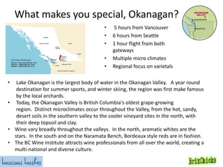 What makes you special, Okanagan?
•
•
•
•
•

5 hours from Vancouver
6 hours from Seattle
1 hour flight from both
gateways
Multiple micro climates
Regional focus on varietals

Lake Okanagan is the largest body of water in the Okanagan Valley. A year round
destination for summer sports, and winter skiing, the region was first make famous
by the local orchards.
• Today, the Okanagan Valley is British Columbia's oldest grape-growing
region. Distinct microclimates occur throughout the Valley, from the hot, sandy,
desert soils in the southern valley to the cooler vineyard sites in the north, with
their deep topsoil and clay.
• Wine vary broadly throughout the valleys. In the north, aromatic whites are the
stars. In the south and on the Naramata Bench, Bordeaux style reds are in fashion.
• The BC Wine Institute attracts wine professionals from all over the world, creating a
multi-national and diverse culture.

•

 