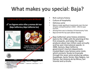 What makes you special: Baja?
•
•
•
•
•
•

•

Rich culinary history
Culture of hospitality
Delicious wine

Mexico made significant investments over the last
10 years and particularly in 2010 – 2012 to spur
tourism
Among them was to develop 10 Gastronomy Trails
Baja earned the top spot (above tequila)

Baja California’s wine history stretches
back to the 1700s with the planting of the
first vineyards, and today the region
produces about two million cases annually
and has won international awards. In
2000, Secture, Baja California
government’s tourism department,
created Baja’s now famous wine route,
which connects Tecate to Ensenada
through the seven wine-producing valleys,
Guadalupe, Santo Tomás, Ojos Negros, Las
Palmas, San Antonio de las Minas, San
Vicente and La Grulla.

 