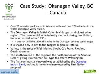 Case Study: Okanagan Valley, BC
- Canada
• Over 25 wineries are located in Kelowna with well over 200 wineries in the
whole Okanagan Valley region.

• The Okanagan Valley is British Columbia’s largest and oldest wine
region. The commercial wine industry died out during prohibition,
but was revived in the 1930s.

– It was not until the 1970s that wine in the Okanagan became center stage.

• It is second only in size to the Niagara region in Ontario.
• Variety is the spice of life! Merlot, Syrah, Cab Franc, Riesling,
Gewürztraminer!
• The southern end of the region is the northern top of the Sonoran
Desert, giving it a common soil type to Eastern Washington
• The first commercial vineyard was established by the Osoyoos
Indian Band, making it the only winery owned by First Nation
peoples!

 