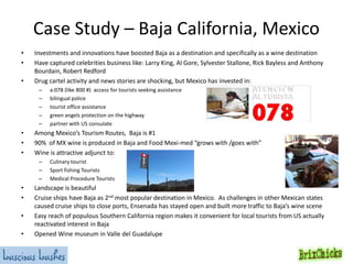 Case Study – Baja California, Mexico
•
•
•

Investments and innovations have boosted Baja as a destination and specifically as a wine destination
Have captured celebrities business like: Larry King, Al Gore, Sylvester Stallone, Rick Bayless and Anthony
Bourdain, Robert Redford
Drug cartel activity and news stories are shocking, but Mexico has invested in:
–
–
–
–
–

•
•
•

Among Mexico’s Tourism Routes, Baja is #1
90% of MX wine is produced in Baja and Food Mexi-med “grows with /goes with”
Wine is attractive adjunct to:
–
–
–

•
•
•
•

a:078 (like 800 #) access for tourists seeking assistance
bilingual police
tourist office assistance
green angels protection on the highway
partner with US consulate

Culinary tourist
Sport fishing Tourists
Medical Procedure Tourists

Landscape is beautiful
Cruise ships have Baja as 2nd most popular destination in Mexico. As challenges in other Mexican states
caused cruise ships to close ports, Ensenada has stayed open and built more traffic to Baja’s wine scene
Easy reach of populous Southern California region makes it convenient for local tourists from US actually
reactivated interest in Baja
Opened Wine museum in Valle del Guadalupe

 
