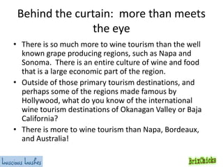 Behind the curtain: more than meets
the eye
• There is so much more to wine tourism than the well
known grape producing regions, such as Napa and
Sonoma. There is an entire culture of wine and food
that is a large economic part of the region.
• Outside of those primary tourism destinations, and
perhaps some of the regions made famous by
Hollywood, what do you know of the international
wine tourism destinations of Okanagan Valley or Baja
California?
• There is more to wine tourism than Napa, Bordeaux,
and Australia!

 