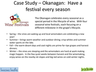 Case Study – Okanagan: Have a
festival every season
The Okanagan celebrates every seasonal as a
special period in the lifecycle of wine. With four
seasonal wine festivals, each focusing on a
different milestone in the grape’s lifecycle.
• Spring – the vines are waking up and local winemakers are celebrating a new
year!
• Summer – brings warm weather and outdoor dining; crisp whites and summer
water sports on the lake.
• Fall – the warm desert days and cool nights are prime for ripe grapes and harvest
dinners.
• Winter – the vines are sleeping and the winemakers are hard at work making
magic happen. In the few quiet weeks between harvest and the winemaking,
enjoy wines on the nearby ski slopes and big red wines on cold winter nights.

 