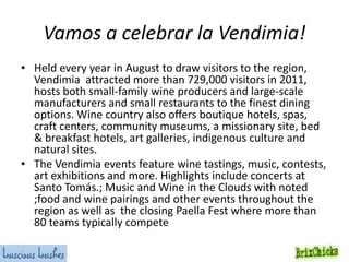 Vamos a celebrar la Vendimia!
• Held every year in August to draw visitors to the region,
Vendimia attracted more than 729,000 visitors in 2011,
hosts both small-family wine producers and large-scale
manufacturers and small restaurants to the finest dining
options. Wine country also offers boutique hotels, spas,
craft centers, community museums, a missionary site, bed
& breakfast hotels, art galleries, indigenous culture and
natural sites.
• The Vendimia events feature wine tastings, music, contests,
art exhibitions and more. Highlights include concerts at
Santo Tomás.; Music and Wine in the Clouds with noted
;food and wine pairings and other events throughout the
region as well as the closing Paella Fest where more than
80 teams typically compete

 