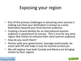Exposing your region
• One of the primary challenges in attracting wine tourists is
making sure that your destination is known as a wine
destination beyond your local tourism audience.
• Creating a brand identity for an international tourism
audience is paramount to success. This is true for any wine
region that wishes to enhance their wine tourism audience.
• How do you reach them?
• Partner with your government, leverage social media, be
smart with PR and make it easy for tourists to find you
• We will explore how both Canada and Mexico are bringing
visitors to their regions

 