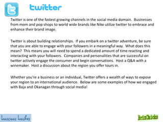 Twitter is one of the fastest growing channels in the social media domain. Businesses
from mom and pop shops to world wide brands like Nike utilize twitter to embrace and
enhance their brand image.
Twitter is about building relationships. If you embark on a twitter adventure, be sure
that you are able to engage with your followers in a meaningful way. What does this
mean? This means you will need to spend a dedicated amount of time reacting and
interacting with your followers. Companies and personalities that are successful on
twitter actively engage the consumer and begin conversations. Host a Q&A with a
winemaker. Host a discussion about the region you offer tours in.
Whether you’re a business or an individual, Twitter offers a wealth of ways to expose
your region to an international audience. Below are some examples of how we engaged
with Baja and Okanagan through social media!

 