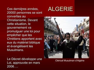 .. AALLGGEERRIIEE 
CCeess ddeerrnniièèrreess aannnnééeess,, 
2200000000 ppeerrssoonnnneess ssee ssoonntt 
ccoonnvveerrttiieess aauu 
CChhrriissttiiaanniissmmee.. DDeevvaanntt 
cceettttee ssiittuuaattiioonn,, llee 
ggoouuvveerrnneemmeenntt vvaa 
pprroommuullgguueerr uunnee llooii ppoouurr 
eemmppêêcchheerr qquuee lleess 
CChhrrééttiieennss aappppoorrtteenntt aavveecc 
eeuuxx dduu mmaattéérriieell bbiibblliiqquuee 
eett éévvaannggéélliisseenntt lleess 
MMuussuullmmaannss.. 
LLee DDééccrreett ddéévveellooppppee uunnee 
LLooii,, aapppprroouuvvééee eenn mmaarrss 
22000066…….. 
Clérical Musulman d’Algérie 
 