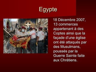 EEggyyppttee 
1188 DDéécceemmbbrree 22000077,, 
1133 ccoommmmeerrcceess 
aappppaarrtteennaanntt àà ddeess 
CCoopptteess aaiinnssii qquuee llaa 
ffaaççaaddee dd’’uunnee éégglliissee 
oonntt ééttéé aattttaaqquuééss ppaarr 
ddeess MMuussuullmmaannss,, 
ppoouussssééss ppaarr llaa 
GGuueerrrree SSaaiinnttee ffaaiittee 
aauuxx CChhrrééttiieennss.. 
 