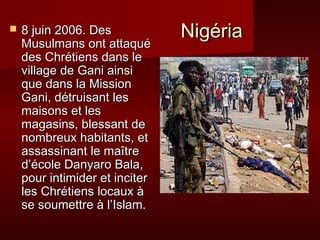  88 jjuuiinn 220000 66 . DD ee s NNiiggéérriiaa 
MMuussuullmmaannss oonntt aattttaaqquuéé 
ddeess CChhrrééttiieennss ddaannss llee 
vviillllaaggee ddee GGaannii aaiinnssii 
qquuee ddaannss llaa MMiissssiioonn 
GGaannii,, ddééttrruuiissaanntt lleess 
mmaaiissoonnss eett lleess 
mmaaggaassiinnss,, bblleessssaanntt ddee 
nnoommbbrreeuuxx hhaabbiittaannttss,, eett 
aassssaassssiinnaanntt llee mmaaîîttrree 
dd’’ééccoollee DDaannyyaarroo BBaallaa,, 
ppoouurr iinnttiimmiiddeerr eett iinncciitteerr 
lleess CChhrrééttiieennss llooccaauuxx àà 
ssee ssoouummeettttrree àà ll’’IIssllaamm.. 
 