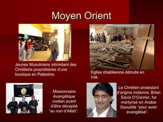 MMooyyeenn OOrriieenntt 
Jeunes Musulmans intimidant des 
Chrétiens propriétaires d’une 
boutique en Palestine. Eglise chaldéenne détruite en 
Irak. 
Le Chrétien protestant 
d’origine indienne, Brian 
Savio O’Connor, fut 
martyrisé en Arabie 
Saoudite “pour avoir 
évangélisé”. 
Missionnaire 
évangélique 
coréen avant 
d’être décapité 
“au non d’Allah”. 
 