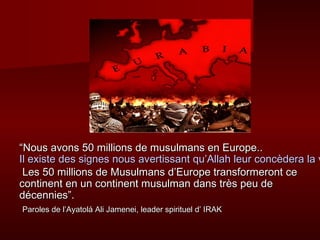 ““Nous avons 50 millions de mmuussuullmmaannss eenn EEuurrooppee.... 
IIll eexxiissttee ddeess ssiiggnneess nnoouuss aavveerrttiissssaanntt qquu’’AAllllaahh lleeuurr ccoonnccèèddeerraa llaa vviiccttooiirree LLeess 5500 mmiilllliioonnss ddee MMuussuullmmaannss dd’’EEuurrooppee ttrraannssffoorrmmeerroonntt ccee 
ccoonnttiinneenntt eenn uunn ccoonnttiinneenntt mmuussuullmmaann ddaannss ttrrèèss ppeeuu ddee 
ddéécceennnniieess””.. 
PPaarroolleess ddee ll’’AAyyaattoolláá AAllii JJaammeenneeii,, lleeaaddeerr ssppiirriittuueell dd’’ IIRRAAKK 
 