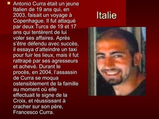 IIttaalliiee 
 AAnnttoonniioo CCuurrrraa ééttaaiitt uunn jjeeuunnee 
IIttaalliieenn ddee 1199 aannss qquuii,, eenn 
22000033,, ffaaiissaaiitt uunn vvooyyaaggee àà 
CCooppeennhhaagguuee.. IIll ffuutt aattttaaqquuéé 
ppaarr ddeeuuxx TTuurrccss ddee 1199 eett 1177 
aannss qquuii tteennttèèrreenntt ddee lluuii 
vvoolleerr sseess aaffffaaiirreess.. AApprrèèss 
ss’’êêttrree ddééffeenndduu aavveecc ssuuccccèèss,, 
iill eessssaayyaa dd’’aatttteeiinnddrree uunn ttaaxxii 
ppoouurr ffuuiirr lleess lliieeuuxx,, mmaaiiss iill ffuutt 
rraattttrraappéé ppaarr sseess aaggrreesssseeuurrss 
eett aacchheevvéé.. DDuurraanntt llee 
pprrooccèèss,, eenn 22000044,, ll’’aassssaassssiinn 
ddee CCuurrrraa ssee mmooqquuaa 
oosstteennssiibblleemmeenntt ddee llaa ffaammiillllee 
aauu mmoommeenntt ooùù eellllee 
eeffffeeccttuuaaiitt llee ssiiggnnee ddee llaa 
CCrrooiixx,, eett rrééuussssiissssaanntt àà 
ccrraacchheerr ssuurr ssoonn ppèèrree,, 
FFrraanncceessccoo CCuurrrraa.. 
 