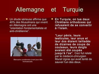 AAlllleemmaaggnnee eett TTuurrqquuiiee 
 UUnn ééttuuddee sséérriieeuussee aaffffiirrmmee qquuee 
4400%% ddeess MMuussuullmmaannss qquuii vviivveenntt 
eenn AAlllleemmaaggnnee oonntt uunnee 
““oorriieennttaattiioonn ffoonnddaammeennttaalliissttee eett 
aannttii--cchhrrééttiieennnnee””.. 
 EEnn TTuurrqquuiiee,, oonn ttuuee ddeeuuxx 
CChhrrééttiieennss oorrtthhooddooxxeess qquuii 
rreeffuussaaiieenntt ddee ssee ccoonnvveerrttiirr 
àà ll’’IIssllaamm.. 
““LLeeuurr ppéénniiss,, lleeuurrss 
tteessttiiccuulleess,, lleeuurr aannuuss eett 
lleeuurr ddooss ééttaaiieenntt ttaaiillllaaddééss 
ddee ddiizzaaiinneess ddee ccoouuppss ddee 
ccoouutteeaauuxx,, lleeuurrss ddooiiggttss 
aavvaaiieenntt ééttéé ccoouuppééss 
jjuussqquu’’àà ll’’ooss””.. CCeeccii ffuutt rreellaattéé 
ppaarr llee mmééddeecciinn--cchhiirruurrggiieenn 
MMuurraatt UUggrraass qquuii aavvaaiitt tteennttéé ddee 
ssaauuvveerr ll’’uunn ddeess ddeeuuxx.. 
Marocains condamnés à mort pour être 
homosexuels. 
 