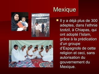 MMeexxiiqquuee 
 IIll yy aa ddééjjàà pplluuss ddee 330000 
aaddeepptteess,, ddaannss ll’’eetthhnniiee 
ttzzoottzziill,, àà CChhiiaappaass,, qquuii 
oonntt aaddooppttéé ll’’IIssllaamm,, 
ggrrââccee àà llaa pprrééddiiccaattiioonn 
dd’’uunn ggrroouuppee 
dd’’EEssppaaggnnoollss ddee cceettttee 
rreelliiggiioonn eett cceeccii,, ssaannss 
aauuttoorriissaattiioonn dduu 
ggoouuvveerrnneemmeenntt dduu 
MMeexxiiqquuee.. 
 