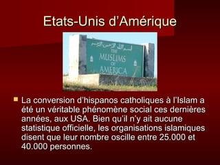 EEttaattss--UUnniiss dd’’AAmméérriiqquuee 
 LLaa ccoonnvveerrssiioonn dd’’hhiissppaannooss ccaatthhoolliiqquueess àà ll’’IIssllaamm aa 
ééttéé uunn vvéérriittaabbllee pphhéénnoommèènnee ssoocciiaall cceess ddeerrnniièèrreess 
aannnnééeess,, aauuxx UUSSAA.. BBiieenn qquu’’iill nn’’yy aaiitt aauuccuunnee 
ssttaattiissttiiqquuee ooffffiicciieellllee,, lleess oorrggaanniissaattiioonnss iissllaammiiqquueess 
ddiisseenntt qquuee lleeuurr nnoommbbrree oosscciillllee eennttrree 2255..000000 eett 
4400..000000 ppeerrssoonnnneess.. 
 