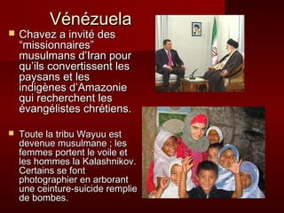 VVéénnéézzuueellaa 
 CChhaavveezz aa iinnvviittéé ddeess 
““mmiissssiioonnnnaaiirreess”” 
mmuussuullmmaannss dd’’IIrraann ppoouurr 
qquu’’iillss ccoonnvveerrttiisssseenntt lleess 
ppaayyssaannss eett lleess 
iinnddiiggèènneess dd’’AAmmaazzoonniiee 
qquuii rreecchheerrcchheenntt lleess 
éévvaannggéélliisstteess cchhrrééttiieennss.. 
 TToouuttee llaa ttrriibbuu WWaayyuuuu eesstt 
ddeevveennuuee mmuussuullmmaannee ;; lleess 
ffeemmmmeess ppoorrtteenntt llee vvooiillee eett 
lleess hhoommmmeess llaa KKaallaasshhnniikkoovv.. 
CCeerrttaaiinnss ssee ffoonntt 
pphhoottooggrraapphhiieerr eenn aarrbboorraanntt 
uunnee cceeiinnttuurree--ssuuiicciiddee rreemmpplliiee 
ddee bboommbbeess.. 
 