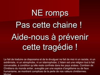NNEE rroommppss 
PPaass cceettttee cchhaaiinnee !! 
AAiiddee--nnoouuss àà pprréévveenniirr 
cceettttee ttrraaggééddiiee !! 
Le fait de traduire ce diaporama et de le divulguer ne fait de moi ni un raciste, ni un 
extrêmiste, ni un xénophobe, ni un islamophobe. L’Islam est une religion tout à fait 
convenable, à condition qu’elle reste confinée dans les pays arabes. Combien de 
Chrétiens du monde entier, aveuglés par une espèce d’angélisme ou de faux 
humanisme, se montrent complices de la perte de nos valeurs chrétiennes. 
Michel 

