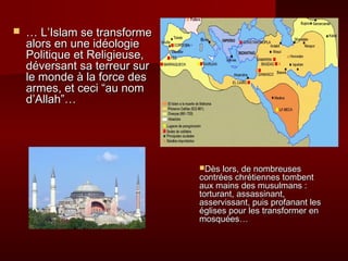  …… LL’’IIssllaamm ssee ttrraannssffoorrmmee 
aalloorrss eenn uunnee iiddééoollooggiiee 
PPoolliittiiqquuee eett RReelliiggiieeuussee,, 
ddéévveerrssaanntt ssaa tteerrrreeuurr ssuurr 
llee mmoonnddee àà llaa ffoorrccee ddeess 
aarrmmeess,, eett cceeccii ““aauu nnoomm 
dd’’AAllllaahh””…… 
DDèèss lloorrss,, ddee nnoommbbrreeuusseess 
ccoonnttrrééeess cchhrrééttiieennnneess ttoommbbeenntt 
aauuxx mmaaiinnss ddeess mmuussuullmmaannss :: 
ttoorrttuurraanntt,, aassssaassssiinnaanntt,, 
aasssseerrvviissssaanntt,, ppuuiiss pprrooffaannaanntt lleess 
éégglliisseess ppoouurr lleess ttrraannssffoorrmmeerr eenn 
mmoossqquuééeess…… 
 