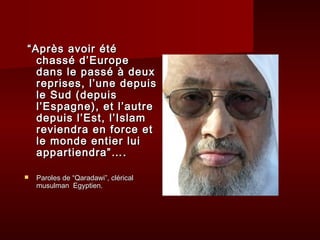 ““AApprrèèss aavvooiirr ééttéé 
cchhaasssséé dd’’EEuurrooppee 
ddaannss llee ppaasssséé àà ddeeuuxx 
rreepprriisseess,, ll’’uunnee ddeeppuuiiss 
llee SSuudd ((ddeeppuuiiss 
ll’’EEssppaaggnnee)),, eett ll’’aauuttrree 
ddeeppuuiiss ll’’EEsstt,, ll’’IIssllaamm 
rreevviieennddrraa eenn ffoorrccee eett 
llee mmoonnddee eennttiieerr lluuii 
aappppaarrttiieennddrraa””…….. 
 PPaarroolleess ddee ““QQaarraaddaawwii””,, cclléérriiccaall 
mmuussuullmmaann EEggyyppttiieenn.. 
 