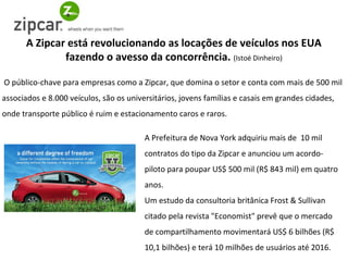 A Zipcar está revolucionando as locações de veículos nos EUA
              fazendo o avesso da concorrência. (Istoé Dinheiro)

O público-chave para empresas como a Zipcar, que domina o setor e conta com mais de 500 mil
associados e 8.000 veículos, são os universitários, jovens famílias e casais em grandes cidades,
onde transporte público é ruim e estacionamento caros e raros.

                                         A Prefeitura de Nova York adquiriu mais de 10 mil
                                         contratos do tipo da Zipcar e anunciou um acordo-
                                         piloto para poupar US$ 500 mil (R$ 843 mil) em quatro
                                         anos.
                                         Um estudo da consultoria britânica Frost & Sullivan
                                         citado pela revista "Economist" prevê que o mercado
                                         de compartilhamento movimentará US$ 6 bilhões (R$
                                         10,1 bilhões) e terá 10 milhões de usuários até 2016.
 