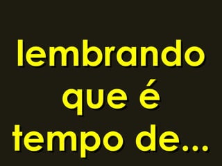 lembrando
  que é
tempo de...
 